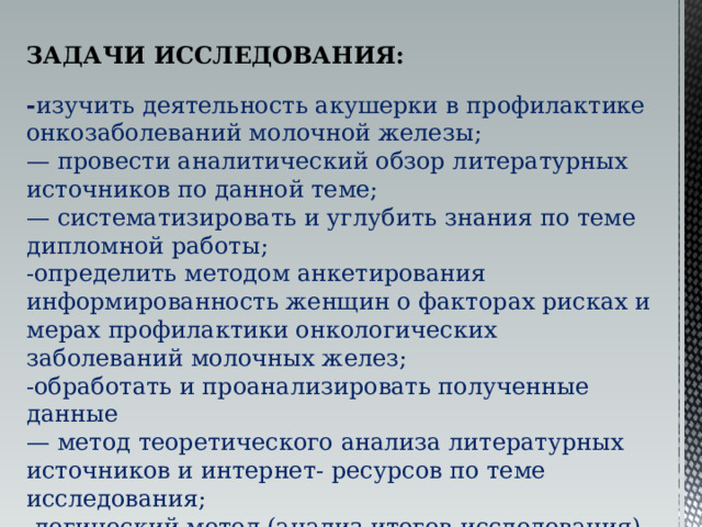 ЗАДАЧИ ИССЛЕДОВАНИЯ:  - изучить деятельность акушерки в профилактике онкозаболеваний молочной железы; — провести аналитический обзор литературных источников по данной теме; — систематизировать и углубить знания по теме дипломной работы; -определить методом анкетирования информированность женщин о факторах рисках и мерах профилактики онкологических заболеваний молочных желез; -обработать и проанализировать полученные данные — метод теоретического анализа литературных источников и интернет- ресурсов по теме исследования; -логический метод (анализ итогов исследования). 