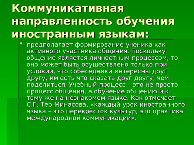 Коммуникативная направленность обучения иностранным языкам: предполагает формирование ученика как активного участника общения. Поскольку общение является личностным процессом, то оно может быть осуществлено только при условии, что собеседники интересны друг другу, им есть что сказать друг другу, чем поделиться. Учебный процесс – это не просто процесс общения, а обучение общению и к тому же на незнакомом языке. Как отмечает С.Г. Тер-Минасова, «каждый урок иностранного языка – это перекрёсток культур, это практика международной коммуникации». 