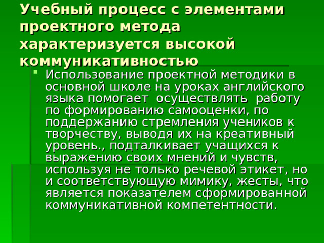 Учебный процесс с элементами проектного метода характеризуется высокой коммуникативностью Использование проектной методики в основной школе на уроках английского языка помогает осуществлять работу по формированию самооценки, по поддержанию стремления учеников к творчеству, выводя их на креативный уровень., подталкивает учащихся к выражению своих мнений и чувств, используя не только речевой этикет, но и соответствующую мимику, жесты, что является показателем сформированной коммуникативной компетентности. 