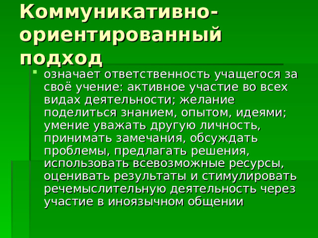 Коммуникативно-ориентированный подход означает ответственность учащегося за своё учение: активное участие во всех видах деятельности; желание поделиться знанием, опытом, идеями; умение уважать другую личность, принимать замечания, обсуждать проблемы, предлагать решения, использовать всевозможные ресурсы, оценивать результаты и стимулировать речемыслительную деятельность через участие в иноязычном общении 