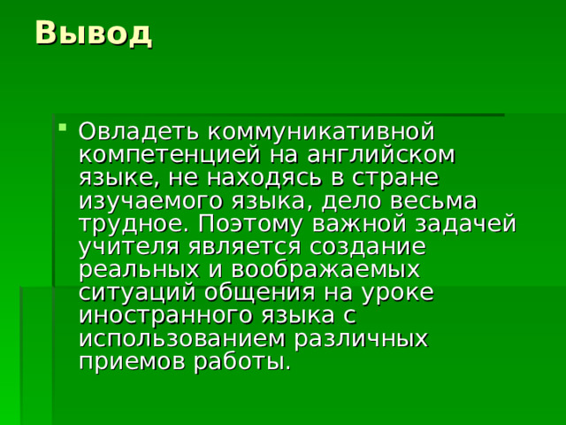 Вывод Овладеть коммуникативной компетенцией на английском языке, не находясь в стране изучаемого языка, дело весьма трудное. Поэтому важной задачей учителя является создание реальных и воображаемых ситуаций общения на уроке иностранного языка с использованием различных приемов работы.   