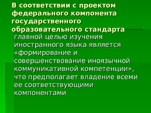 В соответствии с проектом федерального компонента государственного образовательного стандарта главной целью изучения иностранного языка является «формирование и совершенствование иноязычной коммуникативной компетенции», что предполагает владение всеми ее соответствующими компонентами 