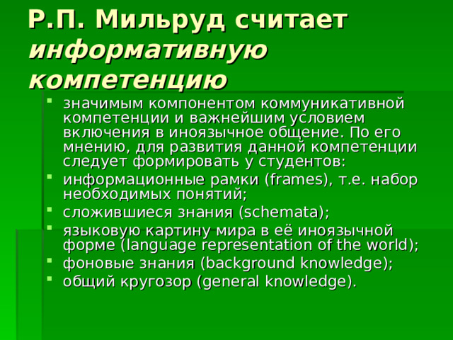 Р.П. Мильруд считает информативную компетенцию значимым компонентом коммуникативной компетенции и важнейшим условием включения в иноязычное общение. По его мнению, для развития данной компетенции следует формировать у студентов: информационные рамки ( frames ), т.е. набор необходимых понятий; сложившиеся знания ( schemata ); языковую картину мира в её иноязычной форме ( language representation о f the world ); фоновые знания ( background knowledge ); общий  кругозор (general knowledge).  