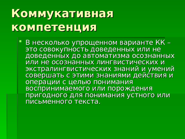 Коммукативная компетенция В несколько упрощенном варианте КК – это совокупность доведенных или не доведенных до автоматизма осознанных или не осознанных лингвистических и экстралингвистических знаний и умений совершать с этими знаниями действия и операции с целью понимания воспринимаемого или порождения пригодного для понимания устного или письменного текста.   