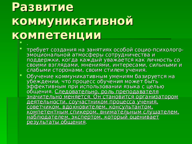 Развитие коммуникативной компетенции . требует создания на занятиях особой социо-психолого-эмоциональной атмосферы сотрудничества и поддержки, когда каждый уважается как личность со своими взглядами, мнениями, интересами, сильными и слабыми сторонами, своим стилем учения. Обучение коммуникативным умениям базируется на убеждении, что процесс обучения может быть эффективным при использовании языка с целью общения. Следовательно, роль преподавателя значительно меняется. Он становится организатором деятельности, соучастником процесса учения, советчиком, вдохновителем, консультантом, компетентным спикером, внимательным слушателем, наблюдателем, экспертом, который оценивает результаты общения . 