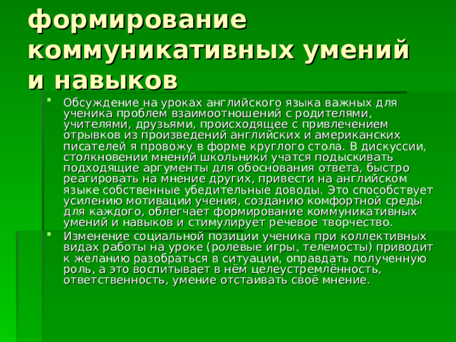 формирование коммуникативных умений и навыков Обсуждение на уроках английского языка важных для ученика проблем взаимоотношений с родителями, учителями, друзьями, происходящее с привлечением отрывков из произведений английских и американских писателей я провожу в форме круглого стола. В дискуссии, столкновении мнений школьники учатся подыскивать подходящие аргументы для обоснования ответа, быстро реагировать на мнение других, привести на английском языке собственные убедительные доводы. Это способствует усилению мотивации учения, созданию комфортной среды для каждого, облегчает формирование коммуникативных умений и навыков и стимулирует речевое творчество. Изменение социальной позиции ученика при коллективных видах работы на уроке (ролевые игры, телемосты) приводит к желанию разобраться в ситуации, оправдать полученную роль, а это воспитывает в нём целеустремлённость, ответственность, умение отстаивать своё мнение. 