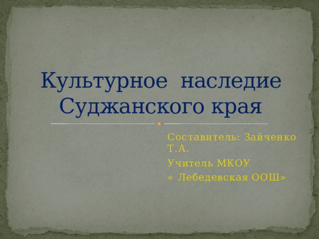 Культурное наследие Суджанского края Составитель: Зайченко Т.А. Учитель МКОУ « Лебедевская ООШ» 