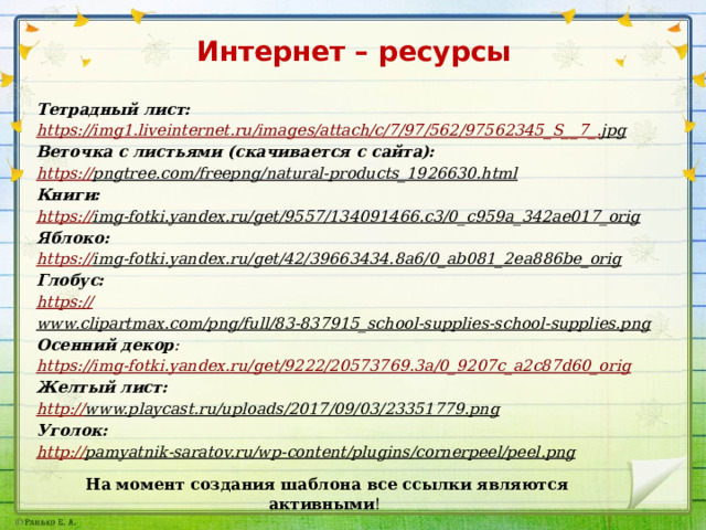 Интернет – ресурсы Тетрадный лист: https ://img1.liveinternet.ru/images/attach/c/7/97/562/97562345_S__7_. jpg  Веточка с листьями (скачивается с сайта): https :// pngtree.com/freepng/natural-products_1926630.html  Книги: https :// img-fotki.yandex.ru/get/9557/134091466.c3/0_c959a_342ae017_orig  Яблоко: https :// img-fotki.yandex.ru/get/42/39663434.8a6/0_ab081_2ea886be_orig  Глобус: https :// www.clipartmax.com/png/full/83-837915_school-supplies-school-supplies.png  Осенний декор : https :// img-fotki.yandex.ru/get/9222/20573769.3a/0_9207c_a2c87d60_orig Желтый лист: http:// www.playcast.ru/uploads/2017/09/03/23351779.png  Уголок: http:// pamyatnik-saratov.ru/wp-content/plugins/cornerpeel/peel.png  На момент создания шаблона все ссылки являются активными ! 
