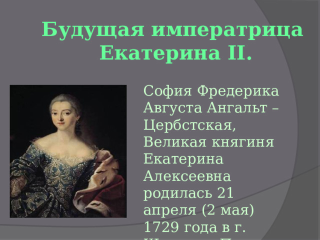 Будущая императрица  Екатерина II. София Фредерика Августа Ангальт – Цербстская, Великая княгиня Екатерина Алексеевна родилась 21 апреля (2 мая) 1729 года в г. Штеттин, Пруссия. 