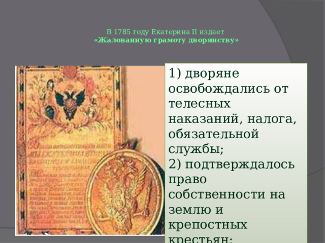 В 1785 году Екатерина II издает  «Жалованную грамоту дворянству»   1) дворяне освобождались от телесных наказаний, налога, обязательной службы; 2) подтверждалось право собственности на землю и крепостных крестьян; 3) пожалованы громкие титулы и подарены тысячи поместий. 