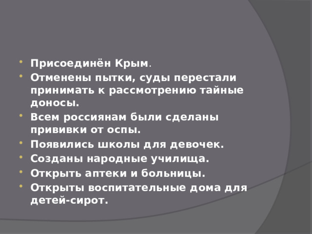 Присоединён Крым . Отменены пытки, суды перестали принимать к рассмотрению тайные доносы. Всем россиянам были сделаны прививки от оспы. Появились школы для девочек. Созданы народные училища. Открыть аптеки и больницы. Открыты воспитательные дома для детей-сирот. 