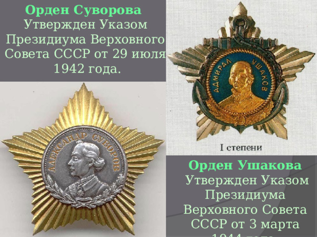 Орден Суворова Утвержден Указом Президиума Верховного Совета СССР от 29 июля  1942 года. Орден Ушакова  Утвержден Указом Президиума Верховного Совета СССР от 3 марта 1944 года. 