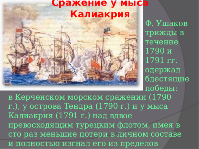 Сражение у мыса Калиакрия Ф. Ушаков трижды в течение 1790 и 1791 гг. одержал блестящие победы: в Керченском морском сражении (1790 г.), у острова Тендра (1790 г.) и у мыса Калиакрия (1791 г.) над вдвое превосходящим турецким флотом, имея в сто раз меньшие потери в личном составе и полностью изгнал его из пределов Черного моря. 