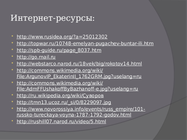 Интернет-ресурсы: http://www.rusidea.org/?a=25012302 http://topwar.ru/10748-emelyan-pugachev-buntar-ili.htm http://spb-guide.ru/page_8037.htm http://go.mail.ru http://webstarco.narod.ru/18vek/big/rokotov14.html http://commons.wikimedia.org/wiki/File:ArgunovIP_EkaterinII_1762GRM.jpg?uselang=ru http://commons.wikimedia.org/wiki/File:AdmFFUshakoffByBazhanoff-e.jpg?uselang=ru http://ru.wikipedia.org/wiki/Суворов http://tmn13.ucoz.ru/_si/0/8229097.jpg http://www.novorossiya.info/events/russ_empire/101-russko-tureckaya-voyna-1787-1792-godov.html http://rushill07.narod.ru/video/5.html 