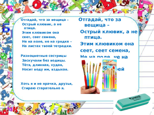 Отгадай, что за вещица –  Острый клювик, а не птица.  Этим клювиком она  сеет, сеет семена,  Не на поле, не на грядке –  На листах твоей тетрадки.  Отгадай, что за вещица –  Острый клювик, а не птица.  Этим клювиком она  сеет, сеет семена,  Не на поле, не на грядке –  На листах твоей тетрадки. Разноцветные сестрицы  Заскучали без водицы.  Тётя, длинная, худая,  Носит воду им, вздыхая.  Хоть я и не прачка, друзья,  Стираю старательно я. 