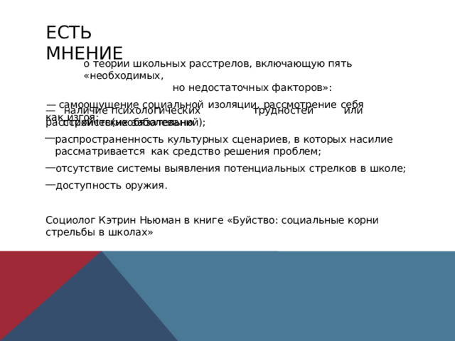 ЕСТЬ  МНЕНИЕ o  теории школьных расстрелов,  включающую  пять «необходимых, но  недостаточных  факторов»: —  самоощущение  социальной  изоляции,  рассмотрение  себя  как  изгоя; —  наличие  психологических  трудностей  или  расстройств  (необязательно психических  заболеваний); распространенность  культурных  сценариев,  в  которых  насилие  рассматривается  как  средство  решения  проблем; отсутствие  системы  выявления  потенциальных  стрелков  в  школе; доступность  оружия. Социолог  Кэтрин Ньюман  в  книге  «Буйство:  социальные  корни стрельбы  в  школах» 