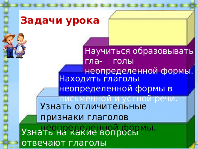 Задачи урока Научиться образовывать гла- голы неопределенной формы. Находить глаголы неопределенной формы в письменной и устной речи.   Узнать отличительные признаки глаголов неопределенной формы. Узнать на какие вопросы отвечают глаголы неопределенной формы. 