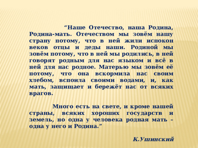 “ Наше Отечество, наша Родина, Родина-мать. Отечеством мы зовём нашу страну потому, что в ней жили испокон веков отцы и деды наши. Родиной мы зовём потому, что в ней мы родились, в ней говорят родным для нас языком и всё в ней для нас родное. Матерью мы зовём её потому, что она вскормила нас своим хлебом, вспоила своими водами, и, как мать, защищает и бережёт нас от всяких врагов.   Много есть на свете, и кроме нашей страны, всяких хороших государств и земель, но одна у человека родная мать – одна у него и Родина.”  К.Ушинский 