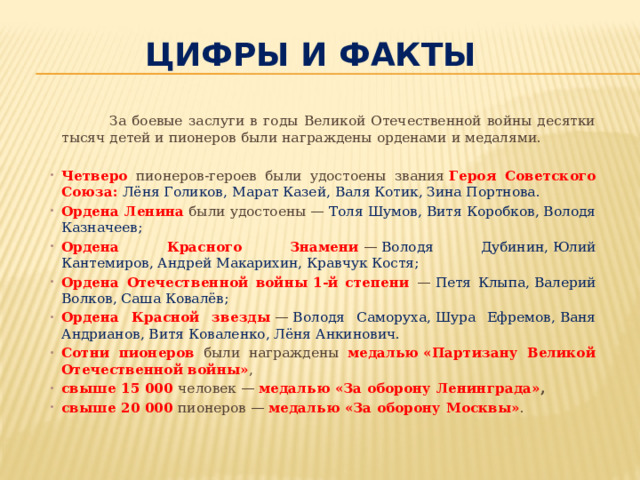 Цифры и факты  За боевые заслуги в годы Великой Отечественной войны десятки тысяч детей и пионеров были награждены орденами и медалями. Четверо пионеров-героев были удостоены звания  Героя Советского Союза:   Лёня Голиков, Марат Казей, Валя Котик, Зина Портнова. Ордена Ленина  были удостоены —  Толя Шумов, Витя Коробков, Володя Казначеев; Ордена Красного Знамени  —  Володя Дубинин, Юлий Кантемиров, Андрей Макарихин, Кравчук Костя; Ордена Отечественной войны 1-й степени —  Петя Клыпа, Валерий Волков, Саша Ковалёв; Ордена Красной звезды  —  Володя Саморуха, Шура Ефремов, Ваня Андрианов, Витя Коваленко, Лёня Анкинович. Сотни пионеров были награждены медалью «Партизану Великой Отечественной войны» , свыше 15 000 человек — медалью «За оборону Ленинграда» , свыше 20 000 пионеров — медалью «За оборону Москвы» . 