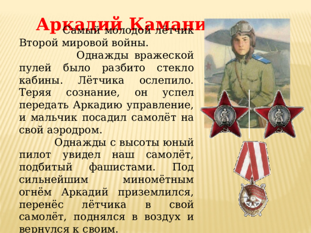 Аркадий Каманин.  Самый молодой лётчик Второй мировой войны.  Однажды вражеской пулей было разбито стекло кабины. Лётчика ослепило. Теряя сознание, он успел передать Аркадию управление, и мальчик посадил самолёт на свой аэродром.  Однажды с высоты юный пилот увидел наш самолёт, подбитый фашистами. Под сильнейшим миномётным огнём Аркадий приземлился, перенёс лётчика в свой самолёт, поднялся в воздух и вернулся к своим.  