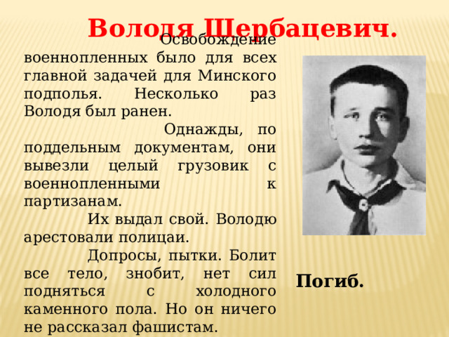 Володя Щербацевич.  Освобождение военнопленных было для всех главной задачей для Минского подполья. Несколько раз Володя был ранен.  Однажды, по поддельным документам, они вывезли целый грузовик с военнопленными к партизанам.  Их выдал свой. Володю арестовали полицаи.  Допросы, пытки. Болит все тело, знобит, нет сил подняться с холодного каменного пола. Но он ничего не рассказал фашистам. Погиб. 