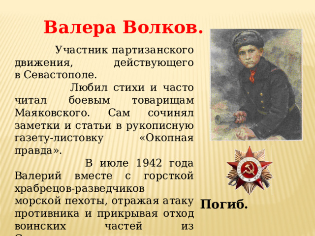 Валера Волков.  Участник партизанского движения, действующего в Севастополе.  Любил стихи и часто читал боевым товарищам Маяковского. Сам сочинял заметки и статьи в рукописную газету-листовку «Окопная правда».  В июле 1942 года Валерий вместе с горсткой храбрецов-разведчиков морской пехоты, отражая атаку противника и прикрывая отход воинских частей из Севастополя, героически погибает, бросив связку гранат под наступающий танк. Погиб. 