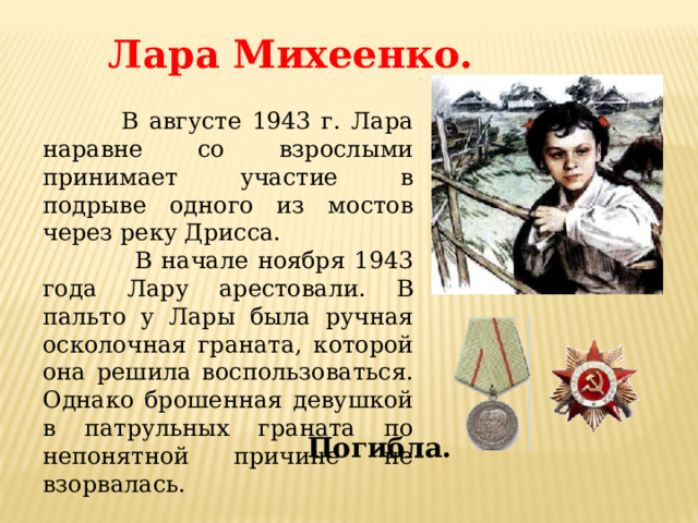 Лара Михеенко.  В августе 1943 г. Лара наравне со взрослыми принимает участие в подрыве одного из мостов через реку Дрисса.  В начале ноября 1943 года Лару арестовали. В пальто у Лары была ручная осколочная граната, которой она решила воспользоваться. Однако брошенная девушкой в патрульных граната по непонятной причине не взорвалась. Погибла. 