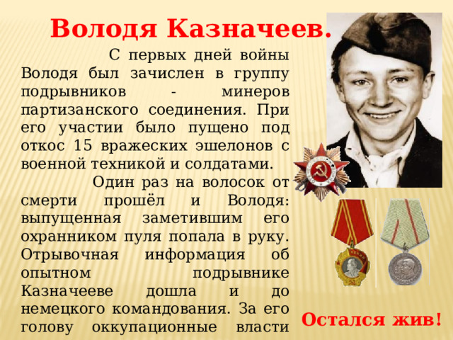 Володя Казначеев.  С первых дней войны Володя был зачислен в группу подрывников - минеров партизанского соединения. При его участии было пущено под откос 15 вражеских эшелонов с военной техникой и солдатами.  Один раз на волосок от смерти прошёл и Володя: выпущенная заметившим его охранником пуля попала в руку. Отрывочная информация об опытном подрывнике Казначееве дошла и до немецкого командования. За его голову оккупационные власти назначили награду, даже не подозревая, что их опасному противнику всего пятнадцать лет. Остался жив! 