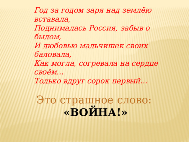 Год за годом заря над землёю вставала, Поднималась Россия, забыв о былом, И любовью мальчишек своих баловала, Как могла, согревала на сердце своём … Только вдруг сорок первый … Это страшное слово: «ВОЙНА!» 