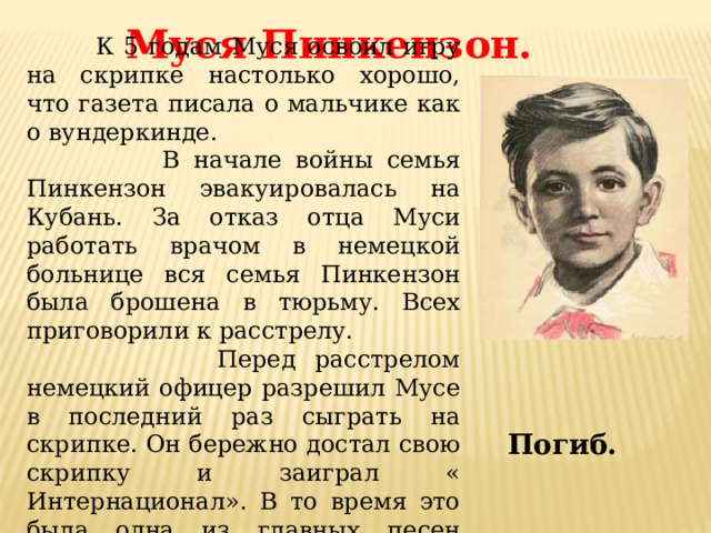 Муся Пинкензон.  К 5 годам Муся освоил игру на скрипке настолько хорошо, что газета писала о мальчике как о вундеркинде.  В начале войны семья Пинкензон эвакуировалась на Кубань. За отказ отца Муси работать врачом в немецкой больнице вся семья Пинкензон была брошена в тюрьму. Всех приговорили к расстрелу.  Перед расстрелом немецкий офицер разрешил Мусе в последний раз сыграть на скрипке. Он бережно достал свою скрипку и заиграл « Интернационал». В то время это была одна из главных песен страны. Погиб. 