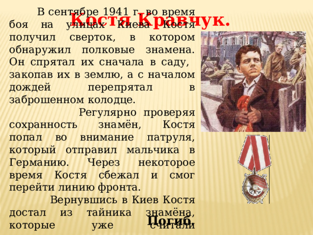  В сентябре 1941 г. во время  боя на улицах Киева Костя получил сверток, в котором обнаружил полковые знамена. Он спрятал их сначала в саду, закопав их в землю, а с началом дождей перепрятал в заброшенном колодце.  Регулярно проверяя сохранность знамён, Костя попал во внимание патруля, который отправил мальчика в Германию. Через некоторое время Костя сбежал и смог перейти линию фронта.  Вернувшись в Киев Костя достал из тайника знамёна, которые уже считали утерянными, и вернул их коменданту города. Костя Кравчук. Погиб. 