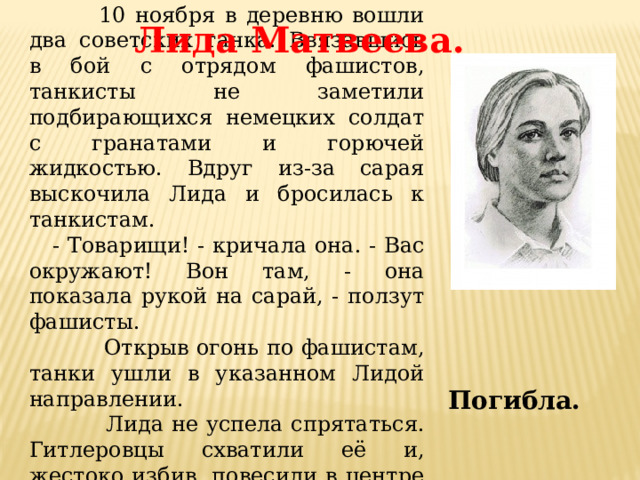  10 ноября в деревню вошли два советских танка. Ввязавшись в бой с отрядом фашистов, танкисты не заметили подбирающихся немецких солдат с гранатами и горючей жидкостью. Вдруг из-за сарая выскочила Лида и бросилась к танкистам.  - Товарищи! - кричала она. - Вас окружают! Вон там, - она показала рукой на сарай, - ползут фашисты.  Открыв огонь по фашистам, танки ушли в указанном Лидой направлении.  Лида не успела спрятаться. Гитлеровцы схватили её и, жестоко избив, повесили в центре деревни. Лида Матвеева. Погибла. 