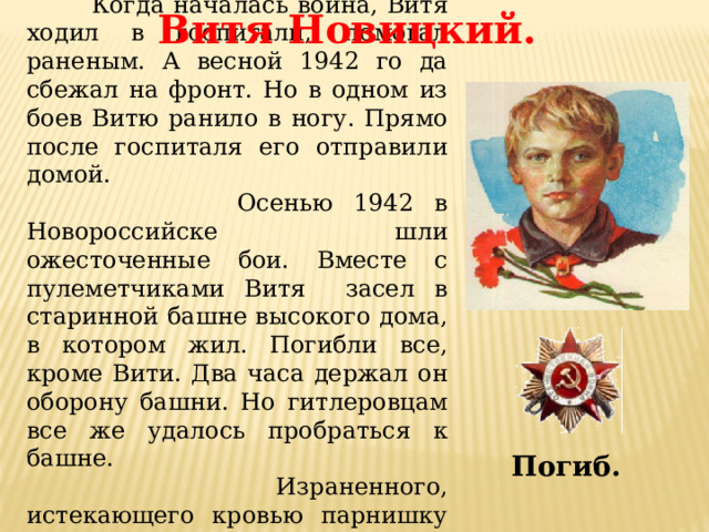  Когда началась война, Витя ходил в госпитали, помогал раненым. А весной 1942 го да сбежал на фронт. Но в одном из боев Витю ранило в ногу. Прямо после госпиталя его отправили домой.  Осенью 1942 в Новороссийске шли ожесточенные бои. Вместе с пулеметчиками Витя засел в старинной башне высокого дома, в котором жил. Погибли все, кроме Вити. Два часа держал он oбoрону башни. Но гитлеровцам все же удалось пробраться к башне.  Израненного, истекающего кровью парнишку схватили, облили горючей жидкостью, подожгли. Витя Новицкий. Погиб. 