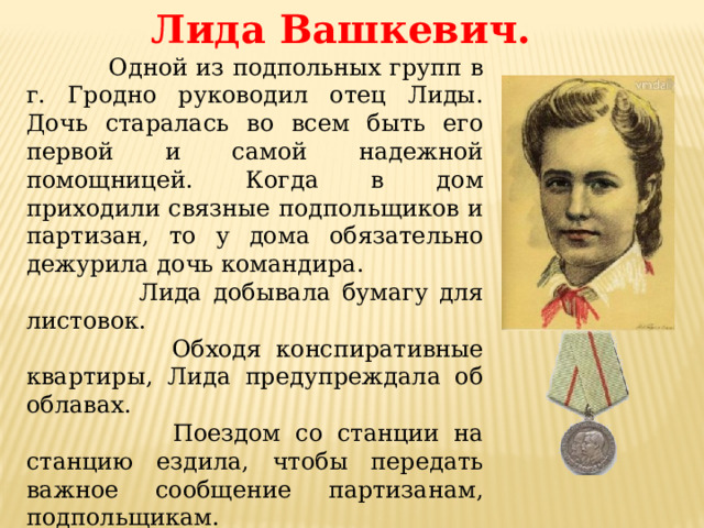 Лида Вашкевич.  Одной из подпольных групп в г. Гродно руководил отец Лиды. Дочь старалась во всем быть его первой и самой надежной помощницей. Когда в дом приходили связные подпольщиков и партизан, то у дома обязательно дежурила дочь командира.  Лида добывала бумагу для листовок.  Обходя конспиративные квартиры, Лида предупреждала об облавах.  Поездом со станции на станцию ездила, чтобы передать важное сообщение партизанам, подпольщикам.  Взрывчатку мимо фашистских постов проносила в сумке, засыпав ее доверху углём.  Листовки по городу распространяла.  