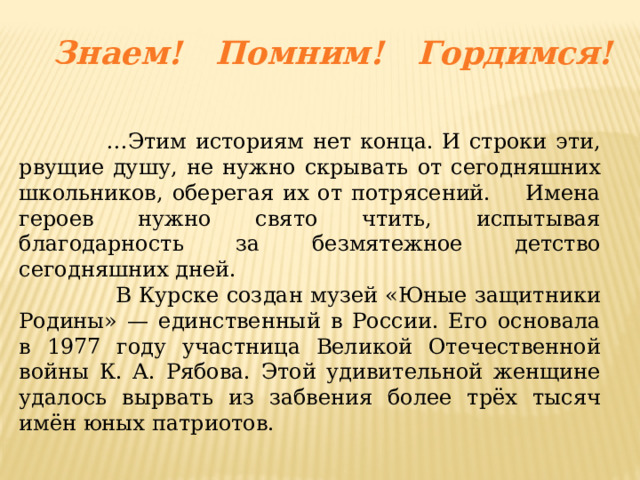 Знаем! Помним! Гордимся! … Этим историям нет конца. И строки эти, рвущие душу, не нужно скрывать от сегодняшних школьников, оберегая их от потрясений. Имена героев нужно свято чтить, испытывая благодарность за безмятежное детство сегодняшних дней.  В Курске создан музей «Юные защитники Родины» — единственный в России. Его основала в 1977 году участница Великой Отечественной войны К. А. Рябова. Этой удивительной женщине удалось вырвать из забвения более трёх тысяч имён юных патриотов. 