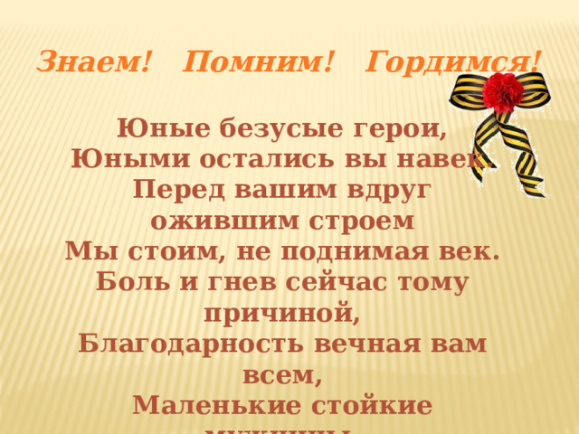 Знаем! Помним! Гордимся! Юные безусые герои, Юными остались вы навек. Перед вашим вдруг ожившим строем Мы стоим, не поднимая век. Боль и гнев сейчас тому причиной, Благодарность вечная вам всем, Маленькие стойкие мужчины, Девочки, достойные поэм. 