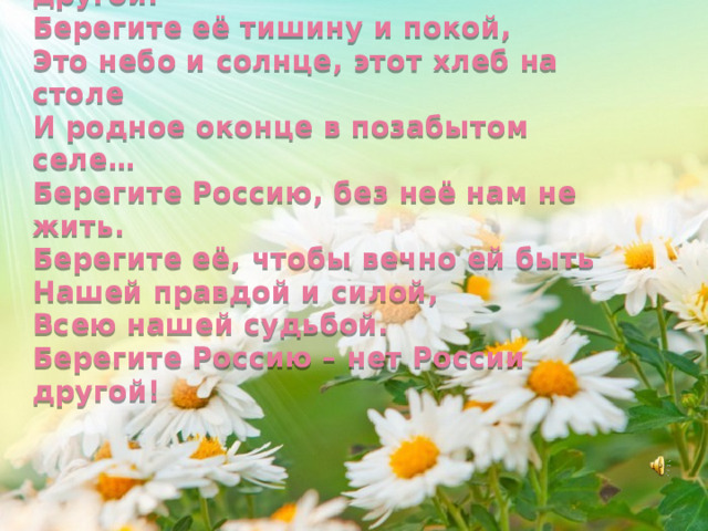 Берегите Россию – нет России другой.  Берегите её тишину и покой,  Это небо и солнце, этот хлеб на столе  И родное оконце в позабытом селе…  Берегите Россию, без неё нам не жить.  Берегите её, чтобы вечно ей быть  Нашей правдой и силой,  Всею нашей судьбой.  Берегите Россию – нет России другой! 