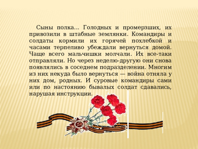 Сыны полка... Голодных и промерзших, их привозили в штабные землянки. Командиры и солдаты кормили их горячей похлебкой и часами терпеливо убеждали вернуться домой. Чаще всего мальчишки молчали. Их все-таки отправляли. Но через неделю-другую они снова появлялись в соседнем подразделении. Многим из них некуда было вернуться — война отняла у них дом, родных. И суровые командиры сами или по настоянию бывалых солдат сдавались, нарушая инструкции. 