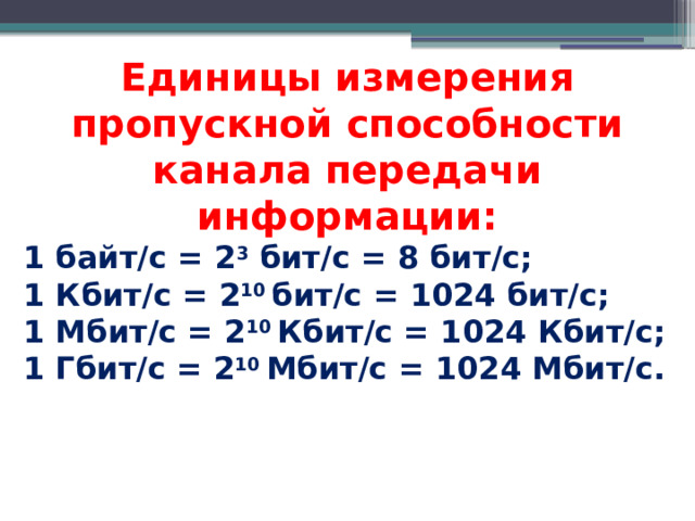 Единицы измерения пропускной способности канала передачи информации: 1 байт/с = 2 3 бит/с = 8 бит/с; 1 Кбит/с = 2 10 бит/с = 1024 бит/с; 1 Мбит/с = 2 10 Кбит/с = 1024 Кбит/с; 1 Гбит/с = 2 10 Мбит/с = 1024 Мбит/с. 
