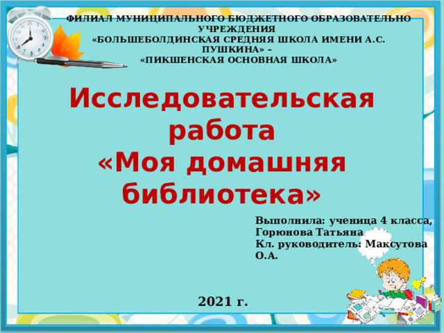 ФИЛИАЛ МУНИЦИПАЛЬНОГО БЮДЖЕТНОГО ОБРАЗОВАТЕЛЬНО УЧРЕЖДЕНИЯ  «БОЛЬШЕБОЛДИНСКАЯ СРЕДНЯЯ ШКОЛА ИМЕНИ А.С. ПУШКИНА» –  «ПИКШЕНСКАЯ ОСНОВНАЯ ШКОЛА» Исследовательская работа  «Моя домашняя библиотека» Выполнила: ученица 4 класса, Горюнова Татьяна Кл. руководитель: Максутова О.А.  2021 г.  