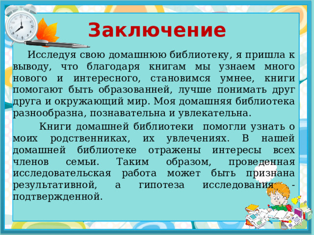 Заключение  Исследуя свою домашнюю библиотеку, я пришла к выводу, что благодаря книгам мы узнаем много нового и интересного, становимся умнее, книги помогают быть образованней, лучше понимать друг друга и окружающий мир. Моя домашняя библиотека разнообразна, познавательна и увлекательна.  Книги домашней библиотеки помогли узнать о моих родственниках, их увлечениях. В нашей домашней библиотеке отражены интересы всех членов семьи. Таким образом, проведенная исследовательская работа может быть признана результативной, а гипотеза исследования - подтвержденной. 