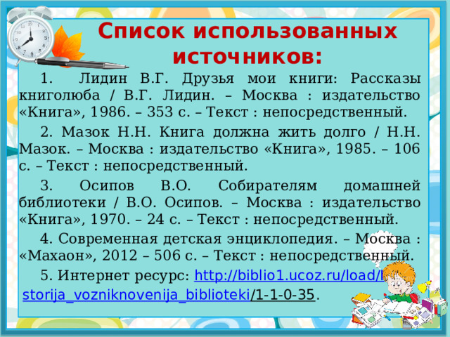 Список использованных источников: 1. Лидин В.Г. Друзья мои книги: Рассказы книголюба / В.Г. Лидин. – Москва : издательство «Книга», 1986. – 353 с. – Текст : непосредственный. 2. Мазок Н.Н. Книга должна жить долго / Н.Н. Мазок. – Москва : издательство «Книга», 1985. – 106 с. – Текст : непосредственный. 3. Осипов В.О. Собирателям домашней библиотеки / В.О. Осипов. – Москва : издательство «Книга», 1970. – 24 с. – Текст : непосредственный. 4.  Современная детская энциклопедия. – Москва : «Махаон», 2012 – 506 с. – Текст : непосредственный. 5. Интернет ресурс:   http://biblio1.ucoz.ru/load/I storija_vozniknovenija_biblioteki /1-1-0-35 . 