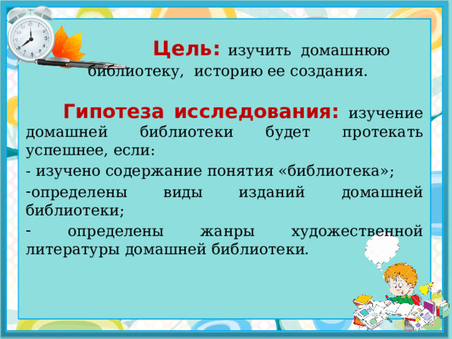  Цель: изучить домашнюю библиотеку, историю ее создания.  Гипотеза исследования: изучение домашней библиотеки будет протекать успешнее, если: - изучено содержание понятия «библиотека»; определены виды изданий домашней библиотеки;  определены жанры художественной литературы домашней библиотеки. 