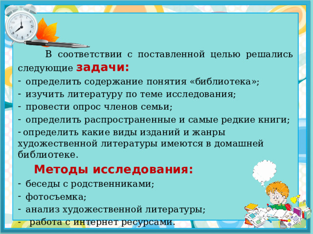  В соответствии с поставленной целью решались следующие задачи: определить содержание понятия «библиотека»; изучить литературу по теме исследования; провести опрос членов семьи; определить распространенные и самые редкие книги;  определить какие виды изданий и жанры художественной литературы имеются в домашней библиотеке.  Методы исследования: беседы с родственниками; фотосъемка; анализ художественной литературы; - работа с интернет ресурсами. 