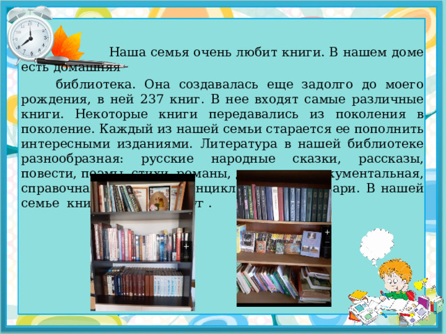  Наша семья очень любит книги. В нашем доме есть домашняя  библиотека. Она создавалась еще задолго до моего рождения, в ней 237 книг. В нее входят самые различные книги. Некоторые книги передавались из поколения в поколение. Каждый из нашей семьи старается ее пополнить интересными изданиями. Литература в нашей библиотеке разнообразная: русские народные сказки, рассказы, повести, поэмы, стихи, романы, детективы, документальная, справочная литература, энциклопедии и словари. В нашей семье книга – лучший друг . 