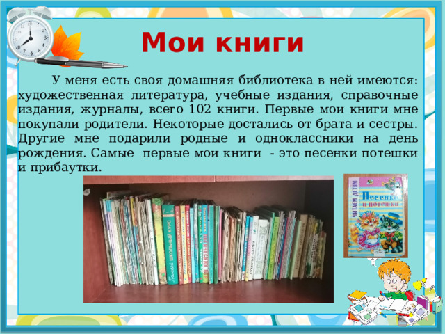 Мои книги  У меня есть своя домашняя библиотека в ней имеются: художественная литература, учебные издания, справочные издания, журналы, всего 102 книги. Первые мои книги мне покупали родители. Некоторые достались от брата и сестры. Другие мне подарили родные и одноклассники на день рождения. Самые первые мои книги - это песенки потешки и прибаутки. 