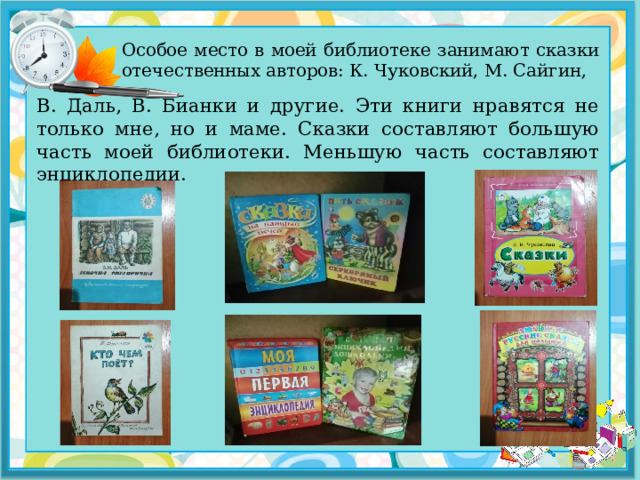 Особое место в моей библиотеке занимают сказки отечественных авторов: К. Чуковский, М. Сайгин, В. Даль, В. Бианки и другие. Эти книги нравятся не только мне, но и маме. Сказки составляют большую часть моей библиотеки. Меньшую часть составляют энциклопедии. 