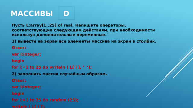 D массивы Пусть L:array[1..25] of real. Напишите операторы, соответствующие следующим действиям, при необходимости используя дополнительные переменные. 1) вывести на экран все элементы массива на экран в столбик. Ответ: var i:integer; begin for i:=1 to 25 do writeln ( L[ i ], ‘ ‘); 2) заполнить массив случайным образом. Ответ: var i:integer; begin for i:=1 to 25 do random (25); writeln ( L[ i ]); 