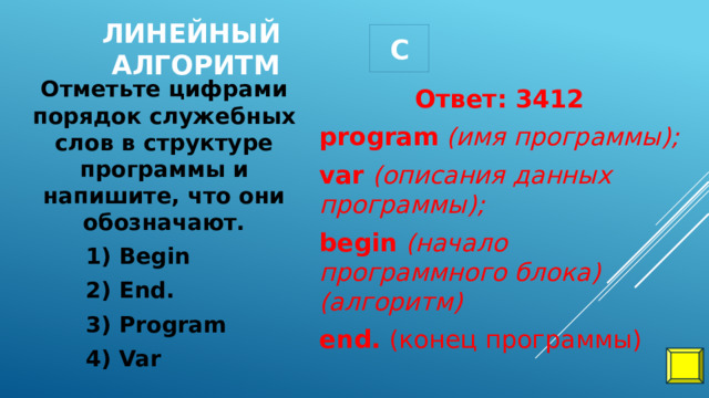 С Линейный алгоритм Ответ: 3412 Отметьте цифрами порядок служебных слов в структуре программы и напишите, что они обозначают. program   (имя программы); 1) Begin var   (описания данных программы); 2) End. begin   (начало программного блока)(алгоритм) 3) Program end.  (конец программы) 4) Var 