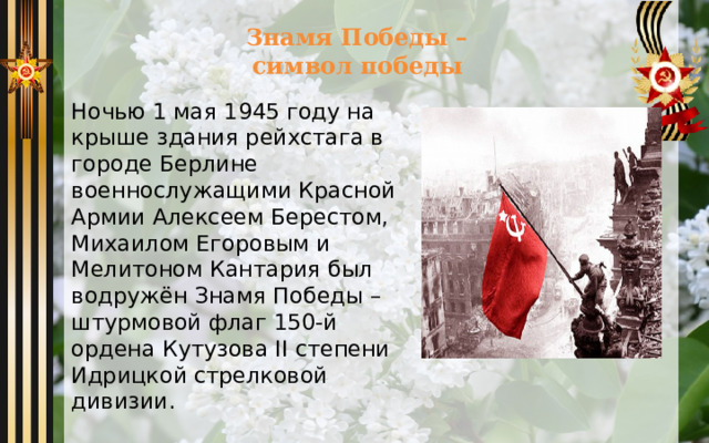  Знамя Победы –  символ победы Ночью 1 мая 1945 году на крыше здания рейхстага в городе Берлине военнослужащими Красной Армии Алексеем Берестом, Михаилом Егоровым и Мелитоном Кантария был водружён Знамя Победы – штурмовой флаг 150-й ордена Кутузова II степени Идрицкой стрелковой дивизии. 